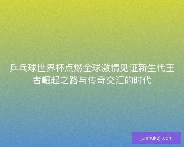 乒乓球世界杯点燃全球激情见证新生代王者崛起之路与传奇交汇的时代