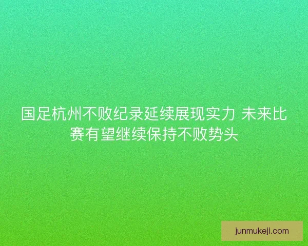 国足杭州不败纪录延续展现实力 未来比赛有望继续保持不败势头