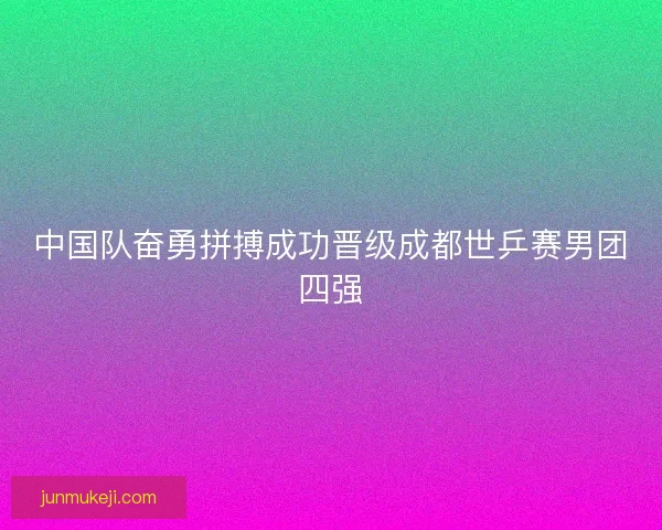 中国队奋勇拼搏成功晋级成都世乒赛男团四强