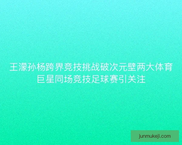 王濛孙杨跨界竞技挑战破次元壁两大体育巨星同场竞技足球赛引关注