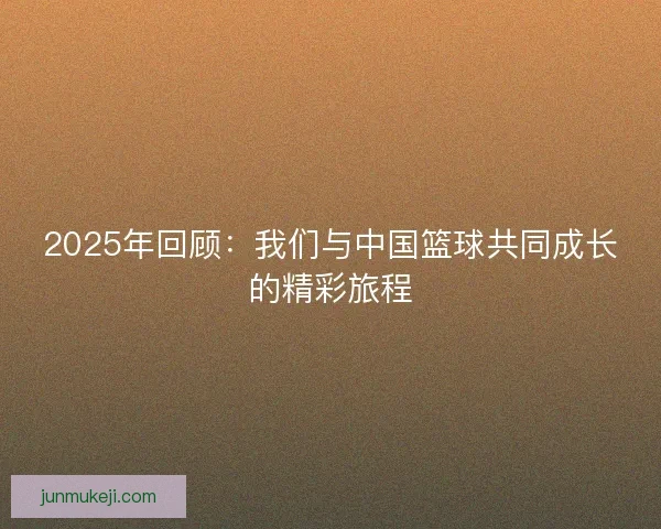 2025年回顾：我们与中国篮球共同成长的精彩旅程