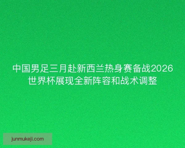 中国男足三月赴新西兰热身赛备战2026世界杯展现全新阵容和战术调整