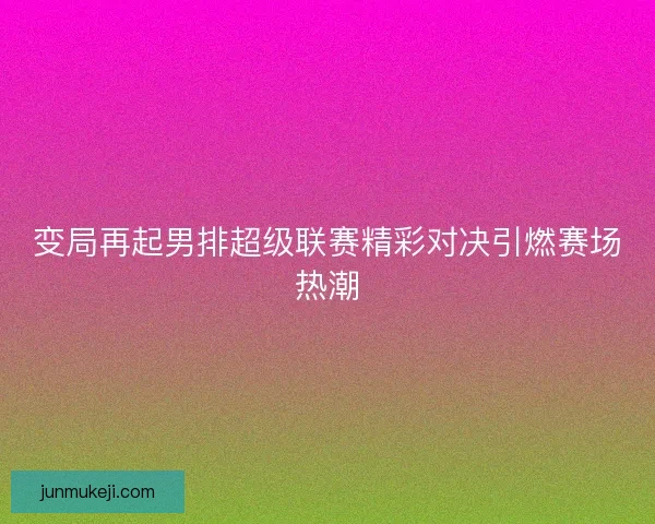 变局再起男排超级联赛精彩对决引燃赛场热潮