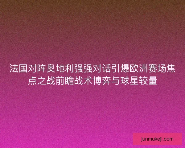 法国对阵奥地利强强对话引爆欧洲赛场焦点之战前瞻战术博弈与球星较量
