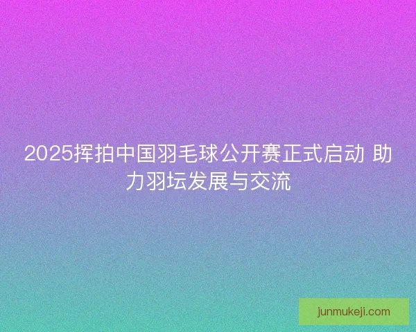 2025挥拍中国羽毛球公开赛正式启动 助力羽坛发展与交流