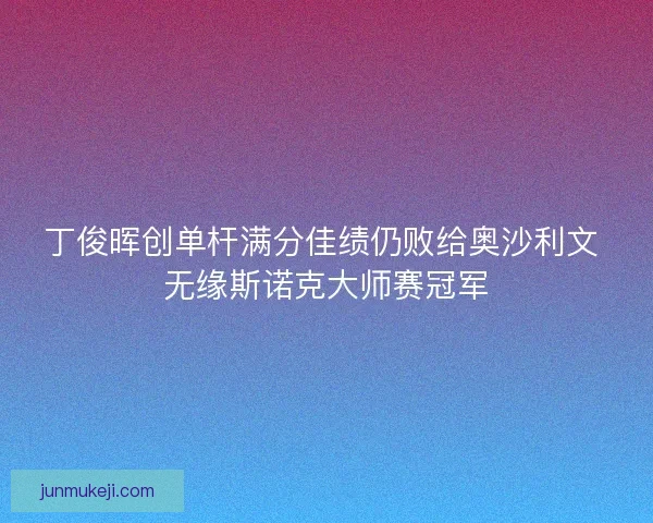 丁俊晖创单杆满分佳绩仍败给奥沙利文 无缘斯诺克大师赛冠军