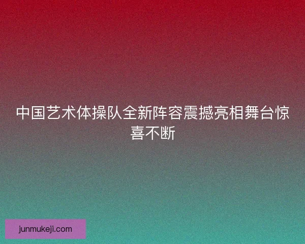 中国艺术体操队全新阵容震撼亮相舞台惊喜不断