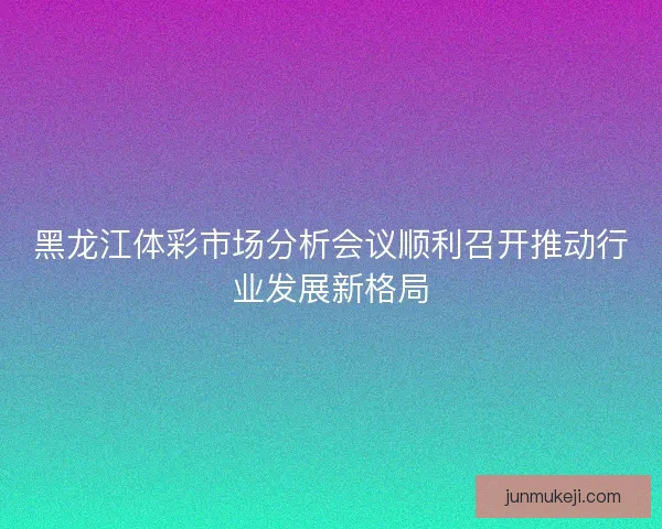 黑龙江体彩市场分析会议顺利召开推动行业发展新格局