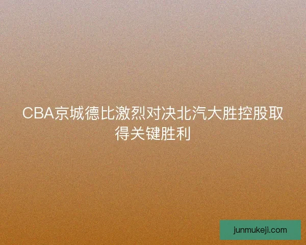 CBA京城德比激烈对决北汽大胜控股取得关键胜利