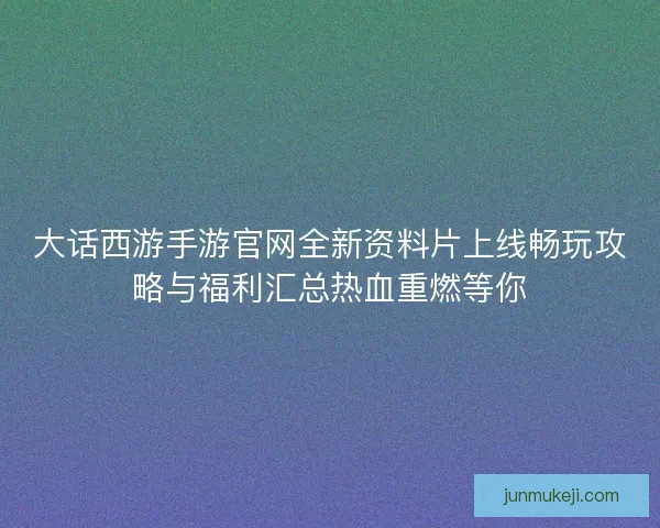 大话西游手游官网全新资料片上线畅玩攻略与福利汇总热血重燃等你