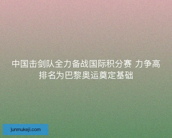 中国击剑队全力备战国际积分赛 力争高排名为巴黎奥运奠定基础