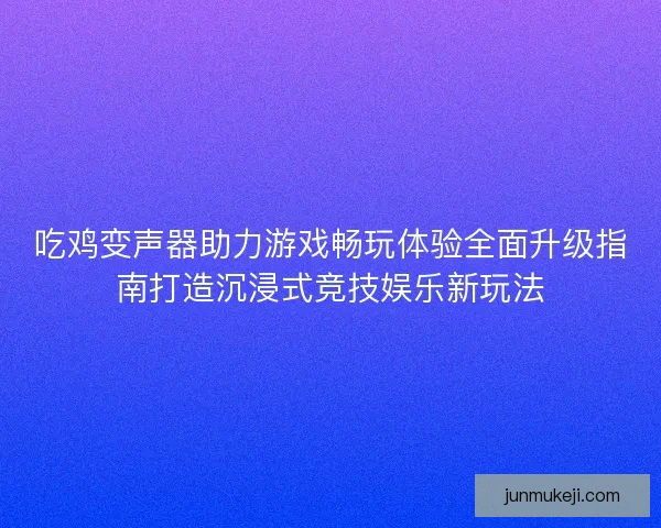 吃鸡变声器助力游戏畅玩体验全面升级指南打造沉浸式竞技娱乐新玩法