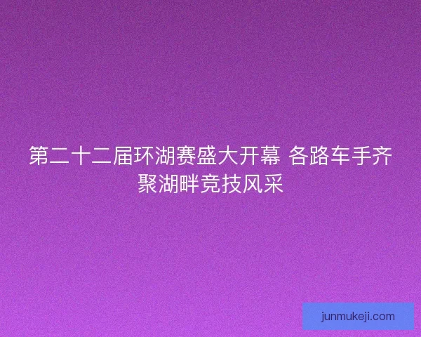 第二十二届环湖赛盛大开幕 各路车手齐聚湖畔竞技风采