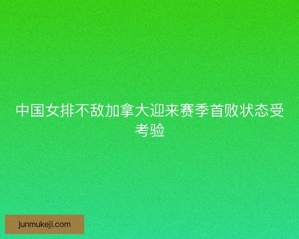 中国女排不敌加拿大迎来赛季首败状态受考验