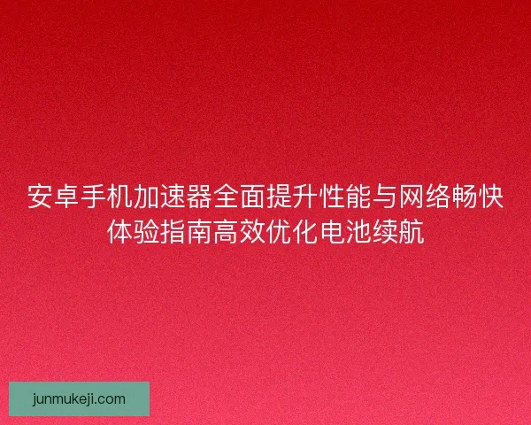 安卓手机加速器全面提升性能与网络畅快体验指南高效优化电池续航