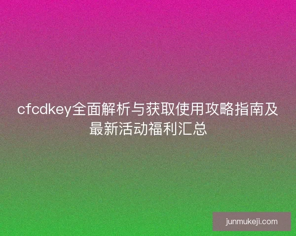 cfcdkey全面解析与获取使用攻略指南及最新活动福利汇总