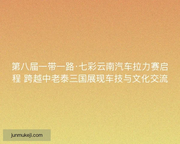 第八届一带一路·七彩云南汽车拉力赛启程 跨越中老泰三国展现车技与文化交流