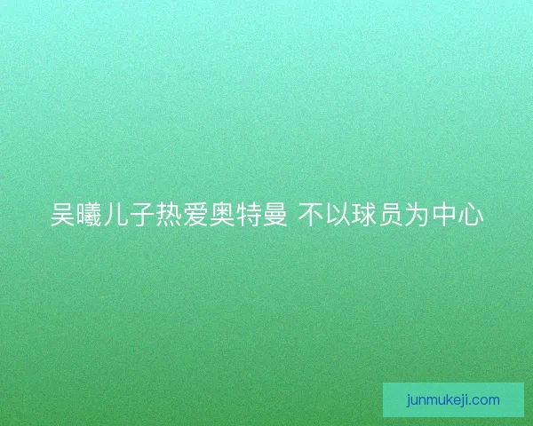 吴曦儿子热爱奥特曼 不以球员为中心 吴曦儿子热爱奥特曼 不以球员为中心
