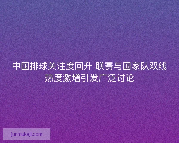 中国排球关注度回升 联赛与国家队双线热度激增引发广泛讨论