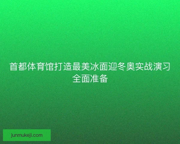 首都体育馆打造最美冰面迎冬奥实战演习全面准备