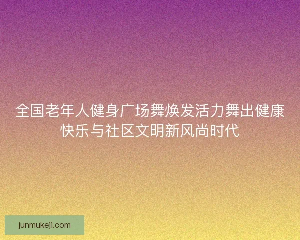 全国老年人健身广场舞焕发活力舞出健康快乐与社区文明新风尚时代
