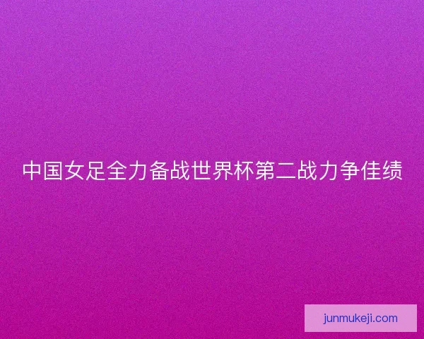 中国女足全力备战世界杯第二战力争佳绩