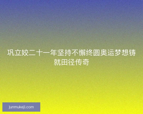 巩立姣二十一年坚持不懈终圆奥运梦想铸就田径传奇